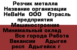 Резчик металла › Название организации ­ НеВаНи, ООО › Отрасль предприятия ­ Машиностроение › Минимальный оклад ­ 50 000 - Все города Работа » Вакансии   . Адыгея респ.,Адыгейск г.